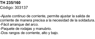 TH 235/160 Código: 303137  -Ajuste continuo de corriente, permite ajustar la salida de corriente de manera precisa a la necesidad de la soldadura. -Fácil arranque del arco. -Paquete de rodajas y manubrio. -Dos rangos de corriente, alto y bajo.