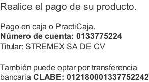 Realice el pago de su producto.  Pago en caja o PractiCaja. Número de cuenta: 0133775224 Titular: STREMEX SA DE CV  También puede optar por transferencia  bancaria CLABE: 012180001337752242